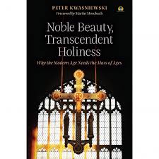Noble Beauty, Transcendent Holiness Why the Modern Age Needs the Mass of Ages / Peter Kwasniewski Foreword by Martin Mosebach