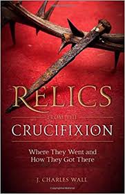 Relics from the Crucifixion Where They Went and How They Got There / J Charles Wall