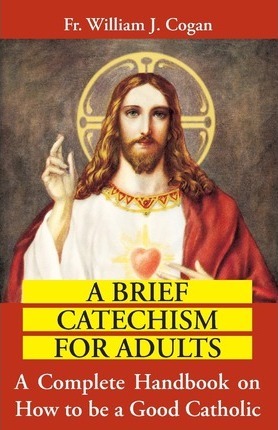 A Brief Catechism for Adults: A Complete Handbook on How to Be a Good Catholic / Rev Fr William J Cogan
