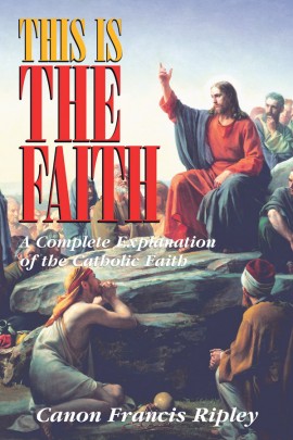 This Is the Faith: A Complete Explanation of the Catholic Faith / Rev Canon Francis J Ripley