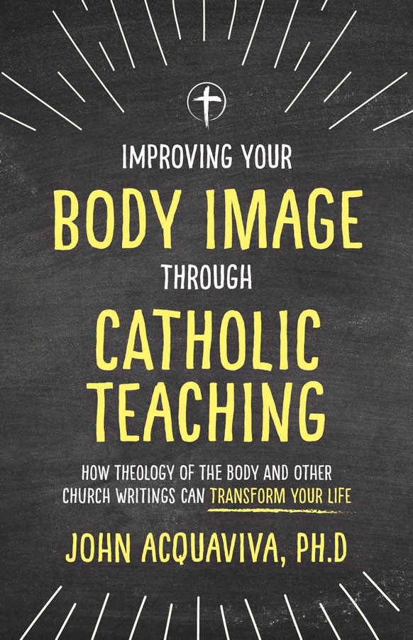 Improving Your Body Image Through Catholic Teaching: How Theology of the Body and Other Church Writings Can Transform Your Life / Dr John Acquaviva